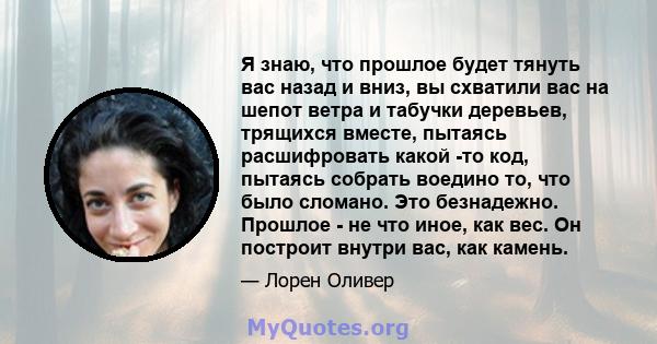 Я знаю, что прошлое будет тянуть вас назад и вниз, вы схватили вас на шепот ветра и табучки деревьев, трящихся вместе, пытаясь расшифровать какой -то код, пытаясь собрать воедино то, что было сломано. Это безнадежно.