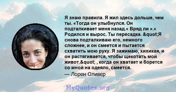 Я знаю правила. Я жил здесь дольше, чем ты. «Тогда он улыбнулся. Он подталкивает меня назад.« Вряд ли ».« Родился и вырос. Ты пересадка. "Я снова подталкиваю его, немного сложнее, и он смеется и пытается схватить