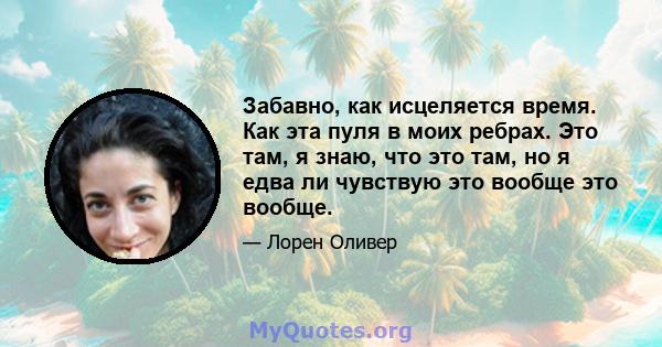 Забавно, как исцеляется время. Как эта пуля в моих ребрах. Это там, я знаю, что это там, но я едва ли чувствую это вообще это вообще.