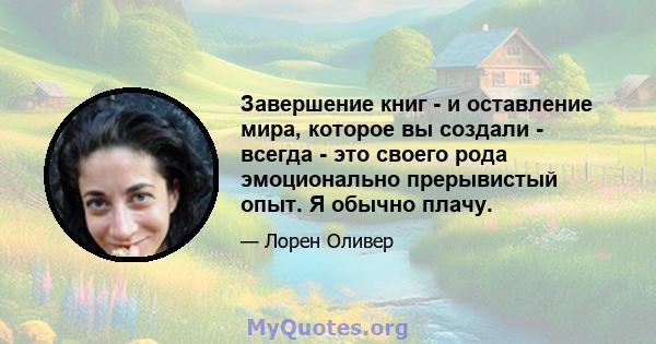 Завершение книг - и оставление мира, которое вы создали - всегда - это своего рода эмоционально прерывистый опыт. Я обычно плачу.