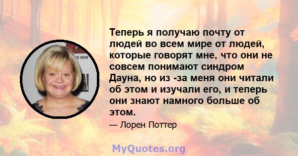 Теперь я получаю почту от людей во всем мире от людей, которые говорят мне, что они не совсем понимают синдром Дауна, но из -за меня они читали об этом и изучали его, и теперь они знают намного больше об этом.