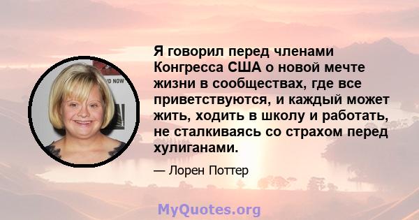 Я говорил перед членами Конгресса США о новой мечте жизни в сообществах, где все приветствуются, и каждый может жить, ходить в школу и работать, не сталкиваясь со страхом перед хулиганами.