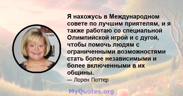 Я нахожусь в Международном совете по лучшим приятелям, и я также работаю со специальной Олимпийской игрой и с дугой, чтобы помочь людям с ограниченными возможностями стать более независимыми и более включенными в их