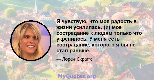 Я чувствую, что моя радость в жизни усилилась, (и) мое сострадание к людям только что укрепилось. У меня есть сострадание, которого я бы не стал раньше.