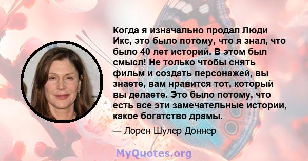 Когда я изначально продал Люди Икс, это было потому, что я знал, что было 40 лет историй. В этом был смысл! Не только чтобы снять фильм и создать персонажей, вы знаете, вам нравится тот, который вы делаете. Это было