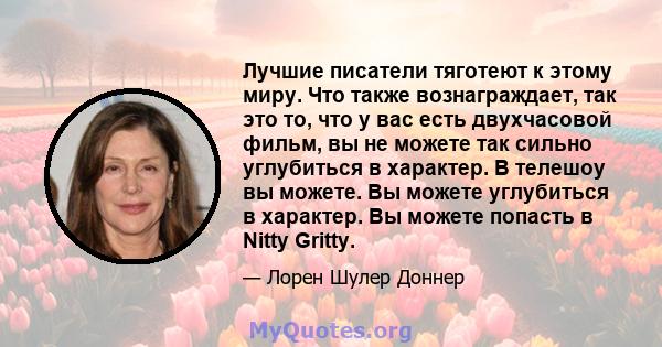 Лучшие писатели тяготеют к этому миру. Что также вознаграждает, так это то, что у вас есть двухчасовой фильм, вы не можете так сильно углубиться в характер. В телешоу вы можете. Вы можете углубиться в характер. Вы