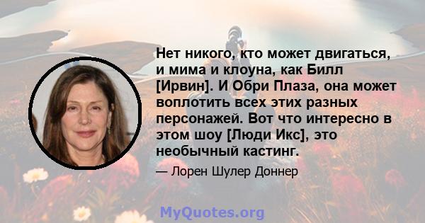 Нет никого, кто может двигаться, и мима и клоуна, как Билл [Ирвин]. И Обри Плаза, она может воплотить всех этих разных персонажей. Вот что интересно в этом шоу [Люди Икс], это необычный кастинг.