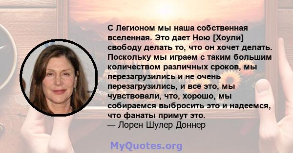 С Легионом мы наша собственная вселенная. Это дает Ною [Хоули] свободу делать то, что он хочет делать. Поскольку мы играем с таким большим количеством различных сроков, мы перезагрузились и не очень перезагрузились, и