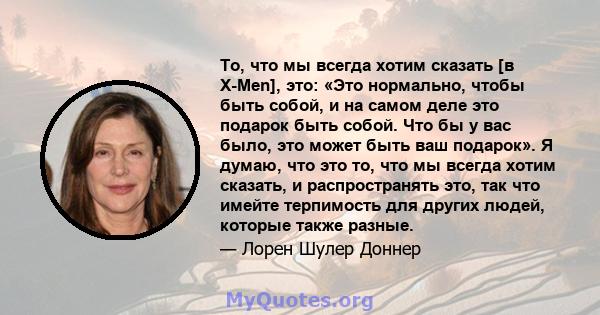 То, что мы всегда хотим сказать [в X-Men], это: «Это нормально, чтобы быть собой, и на самом деле это подарок быть собой. Что бы у вас было, это может быть ваш подарок». Я думаю, что это то, что мы всегда хотим сказать, 