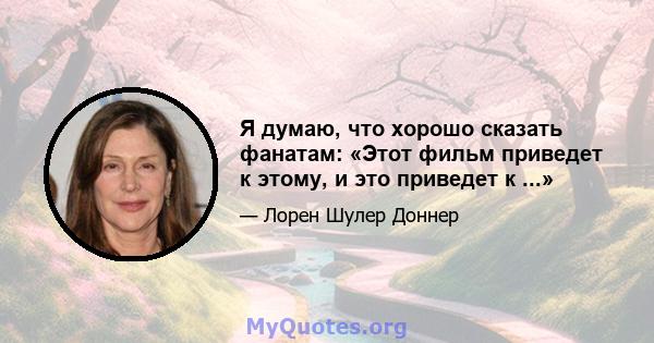 Я думаю, что хорошо сказать фанатам: «Этот фильм приведет к этому, и это приведет к ...»