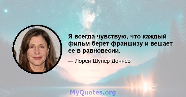 Я всегда чувствую, что каждый фильм берет франшизу и вешает ее в равновесии.