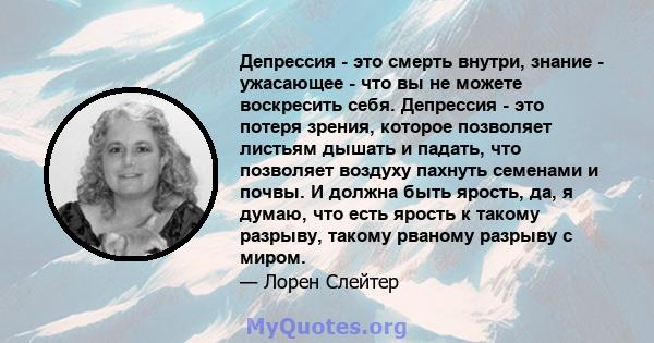 Депрессия - это смерть внутри, знание - ужасающее - что вы не можете воскресить себя. Депрессия - это потеря зрения, которое позволяет листьям дышать и падать, что позволяет воздуху пахнуть семенами и почвы. И должна