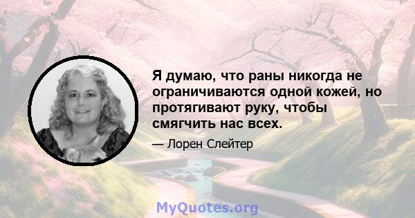 Я думаю, что раны никогда не ограничиваются одной кожей, но протягивают руку, чтобы смягчить нас всех.