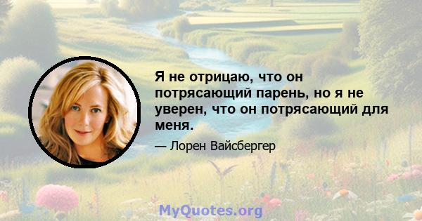 Я не отрицаю, что он потрясающий парень, но я не уверен, что он потрясающий для меня.