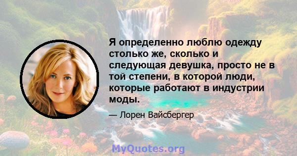 Я определенно люблю одежду столько же, сколько и следующая девушка, просто не в той степени, в которой люди, которые работают в индустрии моды.