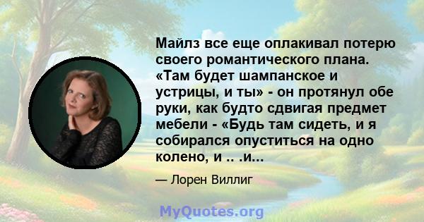 Майлз все еще оплакивал потерю своего романтического плана. «Там будет шампанское и устрицы, и ты» - он протянул обе руки, как будто сдвигая предмет мебели - «Будь там сидеть, и я собирался опуститься на одно колено, и