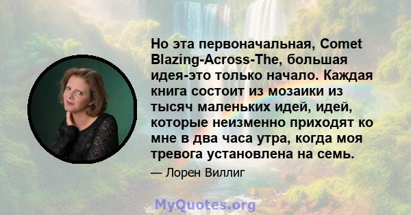 Но эта первоначальная, Comet Blazing-Across-The, большая идея-это только начало. Каждая книга состоит из мозаики из тысяч маленьких идей, идей, которые неизменно приходят ко мне в два часа утра, когда моя тревога