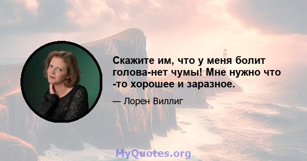 Скажите им, что у меня болит голова-нет чумы! Мне нужно что -то хорошее и заразное.