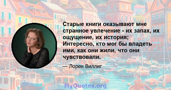 Старые книги оказывают мне странное увлечение - их запах, их ощущение, их история; Интересно, кто мог бы владеть ими, как они жили, что они чувствовали.