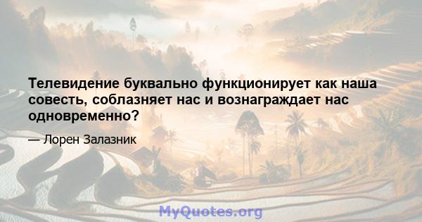 Телевидение буквально функционирует как наша совесть, соблазняет нас и вознаграждает нас одновременно?