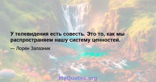 У телевидения есть совесть. Это то, как мы распространяем нашу систему ценностей.