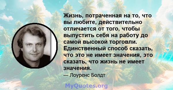 Жизнь, потраченная на то, что вы любите, действительно отличается от того, чтобы выпустить себя на работу до самой высокой торговли. Единственный способ сказать, что это не имеет значения, это сказать, что жизнь не