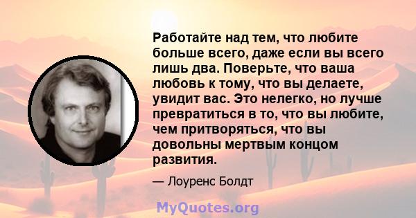 Работайте над тем, что любите больше всего, даже если вы всего лишь два. Поверьте, что ваша любовь к тому, что вы делаете, увидит вас. Это нелегко, но лучше превратиться в то, что вы любите, чем притворяться, что вы