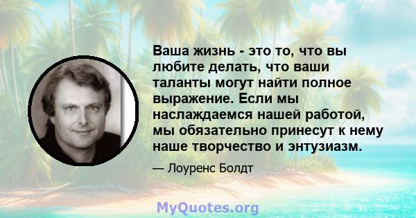 Ваша жизнь - это то, что вы любите делать, что ваши таланты могут найти полное выражение. Если мы наслаждаемся нашей работой, мы обязательно принесут к нему наше творчество и энтузиазм.