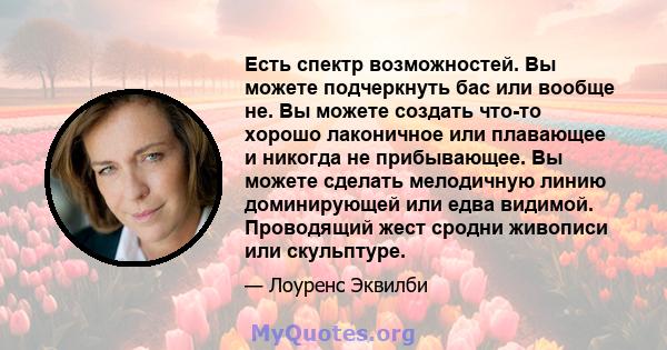 Есть спектр возможностей. Вы можете подчеркнуть бас или вообще не. Вы можете создать что-то хорошо лаконичное или плавающее и никогда не прибывающее. Вы можете сделать мелодичную линию доминирующей или едва видимой.