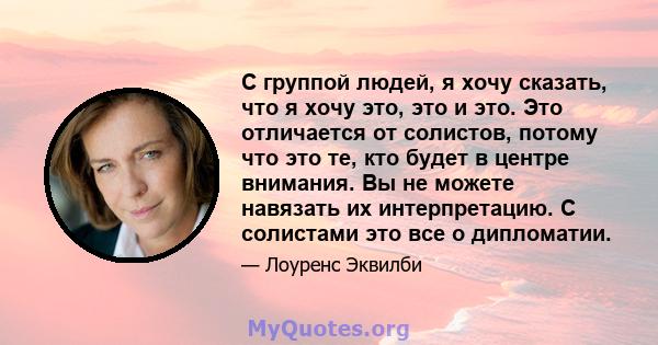 С группой людей, я хочу сказать, что я хочу это, это и это. Это отличается от солистов, потому что это те, кто будет в центре внимания. Вы не можете навязать их интерпретацию. С солистами это все о дипломатии.