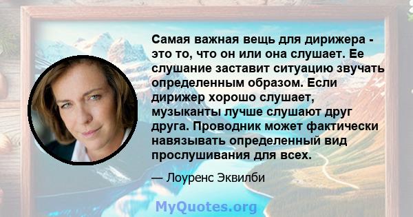 Самая важная вещь для дирижера - это то, что он или она слушает. Ее слушание заставит ситуацию звучать определенным образом. Если дирижер хорошо слушает, музыканты лучше слушают друг друга. Проводник может фактически