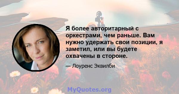 Я более авторитарный с оркестрами, чем раньше. Вам нужно удержать свои позиции, я заметил, или вы будете охвачены в стороне.