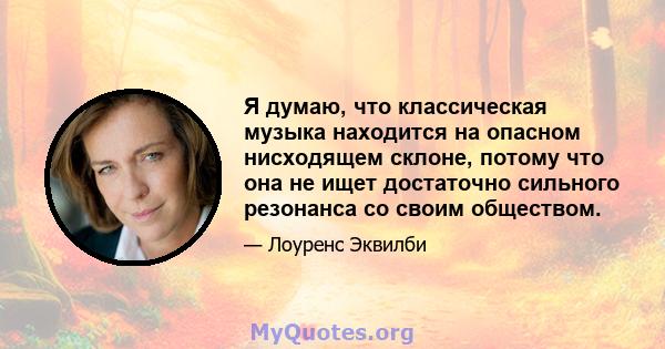 Я думаю, что классическая музыка находится на опасном нисходящем склоне, потому что она не ищет достаточно сильного резонанса со своим обществом.