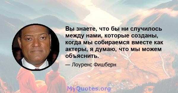 Вы знаете, что бы ни случилось между нами, которые созданы, когда мы собираемся вместе как актеры, я думаю, что мы можем объяснить.