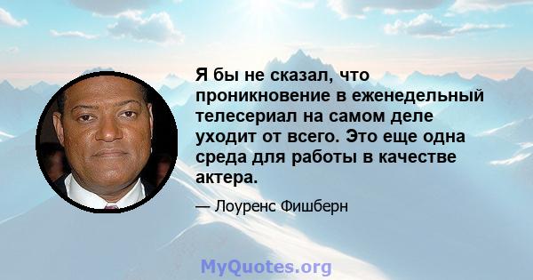 Я бы не сказал, что проникновение в еженедельный телесериал на самом деле уходит от всего. Это еще одна среда для работы в качестве актера.