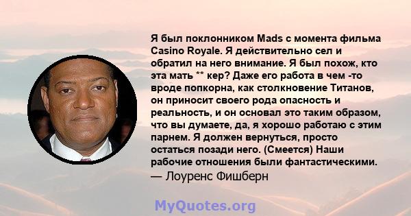 Я был поклонником Mads с момента фильма Casino Royale. Я действительно сел и обратил на него внимание. Я был похож, кто эта мать ** кер? Даже его работа в чем -то вроде попкорна, как столкновение Титанов, он приносит