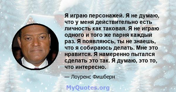 Я играю персонажей. Я не думаю, что у меня действительно есть личность как таковая. Я не играю одного и того же парня каждый раз. Я появляюсь, ты не знаешь, что я собираюсь делать. Мне это нравится. Я намеренно пытался