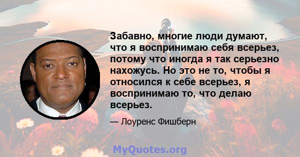 Забавно, многие люди думают, что я воспринимаю себя всерьез, потому что иногда я так серьезно нахожусь. Но это не то, чтобы я относился к себе всерьез, я воспринимаю то, что делаю всерьез.