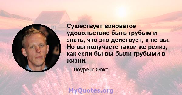 Существует виноватое удовольствие быть грубым и знать, что это действует, а не вы. Но вы получаете такой же релиз, как если бы вы были грубыми в жизни.