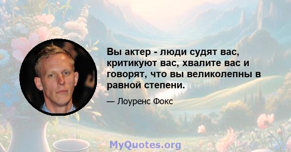 Вы актер - люди судят вас, критикуют вас, хвалите вас и говорят, что вы великолепны в равной степени.