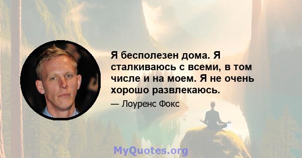 Я бесполезен дома. Я сталкиваюсь с всеми, в том числе и на моем. Я не очень хорошо развлекаюсь.