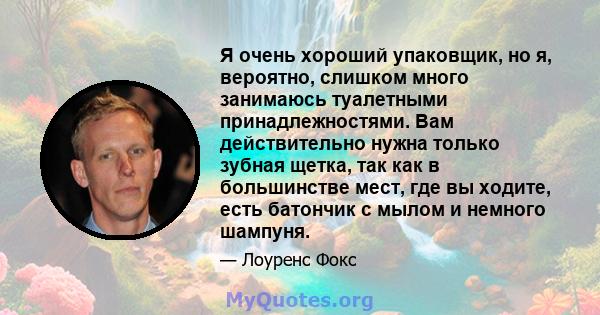 Я очень хороший упаковщик, но я, вероятно, слишком много занимаюсь туалетными принадлежностями. Вам действительно нужна только зубная щетка, так как в большинстве мест, где вы ходите, есть батончик с мылом и немного