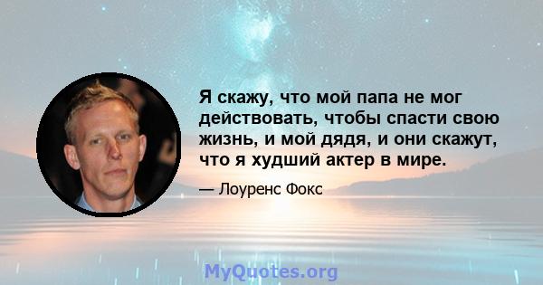 Я скажу, что мой папа не мог действовать, чтобы спасти свою жизнь, и мой дядя, и они скажут, что я худший актер в мире.