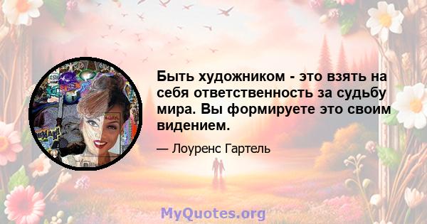 Быть художником - это взять на себя ответственность за судьбу мира. Вы формируете это своим видением.