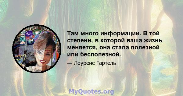 Там много информации. В той степени, в которой ваша жизнь меняется, она стала полезной или бесполезной.