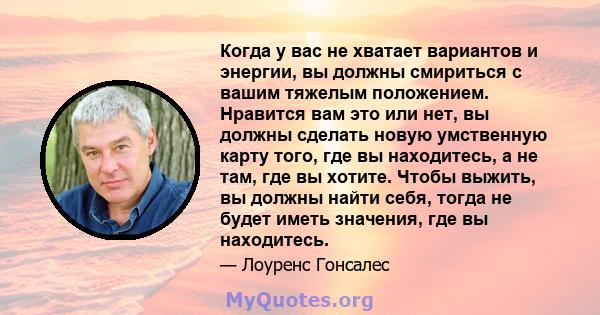 Когда у вас не хватает вариантов и энергии, вы должны смириться с вашим тяжелым положением. Нравится вам это или нет, вы должны сделать новую умственную карту того, где вы находитесь, а не там, где вы хотите. Чтобы