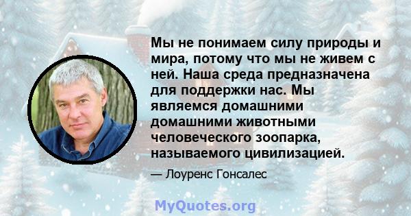 Мы не понимаем силу природы и мира, потому что мы не живем с ней. Наша среда предназначена для поддержки нас. Мы являемся домашними домашними животными человеческого зоопарка, называемого цивилизацией.