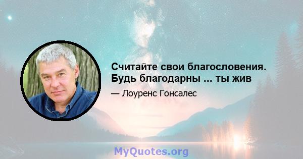 Считайте свои благословения. Будь благодарны ... ты жив