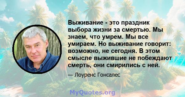 Выживание - это праздник выбора жизни за смертью. Мы знаем, что умрем. Мы все умираем. Но выживание говорит: возможно, не сегодня. В этом смысле выжившие не побеждают смерть, они смирились с ней.