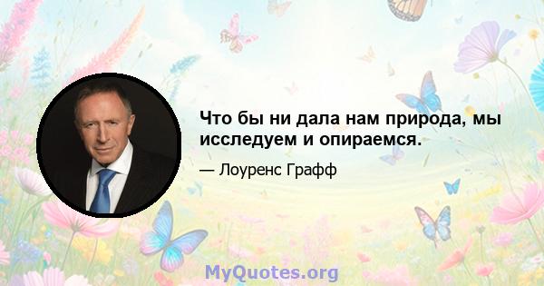 Что бы ни дала нам природа, мы исследуем и опираемся.